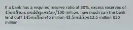 If a bank has a required reserve ratio of 30%, excess reserves of 45 million, and deposits of100 million, how much can the bank lend out? 145 million45 million 43.5 million13.5 million 30 million