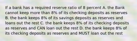 If a bank has a required reserve ratio of 8 percent A. the Bank cannot keep more than 8% of its checking deposits as reserves B. the bank keeps 8% of its savings deposits as reserves and loans out the rest C. the bank keeps 8% of its checking deposits as reserves and CAN loan out the rest D. the bank keeps 8% of its checking deposits as reserves and MUST loan out the rest