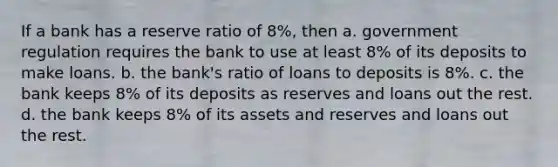 If a bank has a reserve ratio of 8%, then a. government regulation requires the bank to use at least 8% of its deposits to make loans. b. the bank's ratio of loans to deposits is 8%. c. the bank keeps 8% of its deposits as reserves and loans out the rest. d. the bank keeps 8% of its assets and reserves and loans out the rest.