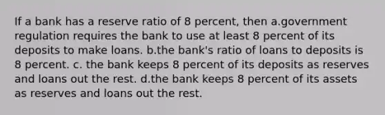 If a bank has a reserve ratio of 8 percent, then a.government regulation requires the bank to use at least 8 percent of its deposits to make loans. b.the bank's ratio of loans to deposits is 8 percent. c. the bank keeps 8 percent of its deposits as reserves and loans out the rest. d.the bank keeps 8 percent of its assets as reserves and loans out the rest.