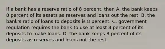 If a bank has a reserve ratio of 8 percent, then A. the bank keeps 8 percent of its assets as reserves and loans out the rest. B. the bank's ratio of loans to deposits is 8 percent. C. government regulation requires the bank to use at least 8 percent of its deposits to make loans. D. the bank keeps 8 percent of its deposits as reserves and loans out the rest.