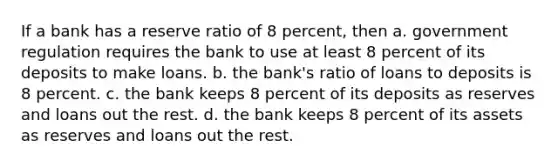 If a bank has a reserve ratio of 8 percent, then a. government regulation requires the bank to use at least 8 percent of its deposits to make loans. b. the bank's ratio of loans to deposits is 8 percent. c. the bank keeps 8 percent of its deposits as reserves and loans out the rest. d. the bank keeps 8 percent of its assets as reserves and loans out the rest.