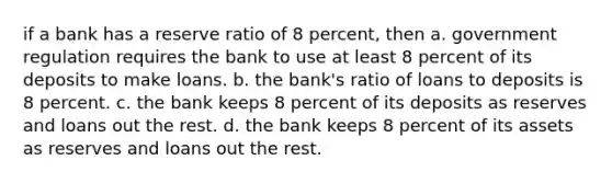 if a bank has a reserve ratio of 8 percent, then a. government regulation requires the bank to use at least 8 percent of its deposits to make loans. b. the bank's ratio of loans to deposits is 8 percent. c. the bank keeps 8 percent of its deposits as reserves and loans out the rest. d. the bank keeps 8 percent of its assets as reserves and loans out the rest.