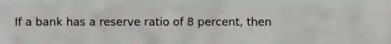 If a bank has a reserve ratio of 8 percent, then