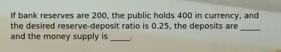 If bank reserves are 200, the public holds 400 in currency, and the desired reserve-deposit ratio is 0.25, the deposits are _____ and the money supply is _____.