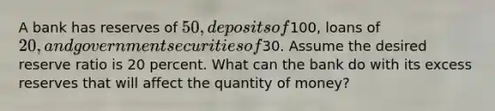 A bank has reserves of 50, deposits of100, loans of 20, and government securities of30. Assume the desired reserve ratio is 20 percent. What can the bank do with its excess reserves that will affect the quantity of money?