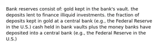 Bank reserves consist of: gold kept in the bank's vault. the deposits lent to finance illiquid investments. the fraction of deposits kept in gold at a central bank (e.g., the Federal Reserve in the U.S.) cash held in bank vaults plus the money banks have deposited into a central bank (e.g., the Federal Reserve in the U.S.)