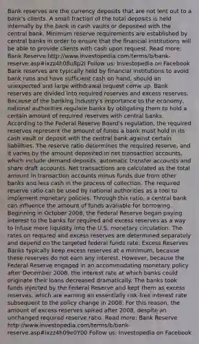 Bank reserves are the currency deposits that are not lent out to a bank's clients. A small fraction of the total deposits is held internally by the bank in cash vaults or deposited with the central bank. Minimum reserve requirements are established by central banks in order to ensure that the financial institutions will be able to provide clients with cash upon request. Read more: Bank Reserve http://www.investopedia.com/terms/b/bank-reserve.asp#ixzz4h08u8p2I Follow us: Investopedia on Facebook Bank reserves are typically held by financial institutions to avoid bank runs and have sufficient cash on hand, should an unexpected and large withdrawal request come up. Bank reserves are divided into required reserves and excess reserves. Because of the banking industry's importance to the economy, national authorities regulate banks by obligating them to hold a certain amount of required reserves with central banks. According to the Federal Reserve Board's regulation, the required reserves represent the amount of funds a bank must hold in its cash vault or deposit with the central bank against certain liabilities. The reserve ratio determines the required reserve, and it varies by the amount deposited in net transaction accounts, which include demand deposits, automatic transfer accounts and share draf<a href='https://www.questionai.com/knowledge/k7x83BRk9p-t-accounts' class='anchor-knowledge'>t accounts</a>. Net transactions are calculated as the total amount in transaction accounts minus funds due from other banks and less cash in the process of collection. The required reserve ratio can be used by national authorities as a tool to implement monetary policies. Through this ratio, a central bank can influence the amount of funds available for borrowing. Beginning in October 2008, the Federal Reserve began paying interest to the banks for required and excess reserves as a way to infuse more liquidity into the U.S. monetary circulation. The rates on required and excess reserves are determined separately and depend on the targeted federal funds rate. Excess Reserves Banks typically keep excess reserves at a minimum, because these reserves do not earn any interest. However, because the Federal Reserve engaged in an accommodating <a href='https://www.questionai.com/knowledge/kEE0G7Llsx-monetary-policy' class='anchor-knowledge'>monetary policy</a> after December 2008, the interest rate at which banks could originate their loans decreased dramatically. The banks took funds injected by the Federal Reserve and kept them as excess reserves, which are earning an essentially risk-free interest rate subsequent to the policy change in 2008. For this reason, the amount of excess reserves spiked after 2008, despite an unchanged required reserve ratio. Read more: Bank Reserve http://www.investopedia.com/terms/b/bank-reserve.asp#ixzz4h09e0Y00 Follow us: Investopedia on Facebook