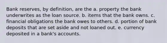 Bank reserves, by definition, are the a. property the bank underwrites as the loan source. b. items that the bank owns. c. financial obligations the bank owes to others. d. portion of bank deposits that are set aside and not loaned out. e. currency deposited in a bank's accounts.