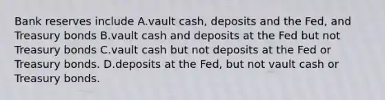 Bank reserves include A.vault cash, deposits and the Fed, and Treasury bonds B.vault cash and deposits at the Fed but not Treasury bonds C.vault cash but not deposits at the Fed or Treasury bonds. D.deposits at the Fed, but not vault cash or Treasury bonds.