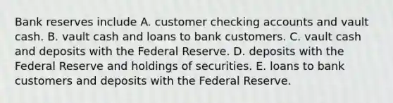 Bank reserves include A. customer checking accounts and vault cash. B. vault cash and loans to bank customers. C. vault cash and deposits with the Federal Reserve. D. deposits with the Federal Reserve and holdings of securities. E. loans to bank customers and deposits with the Federal Reserve.