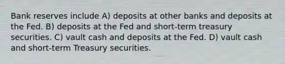 Bank reserves include A) deposits at other banks and deposits at the Fed. B) deposits at the Fed and short-term treasury securities. C) vault cash and deposits at the Fed. D) vault cash and short-term Treasury securities.