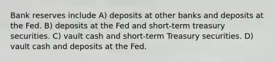 Bank reserves include A) deposits at other banks and deposits at the Fed. B) deposits at the Fed and short-term treasury securities. C) vault cash and short-term Treasury securities. D) vault cash and deposits at the Fed.