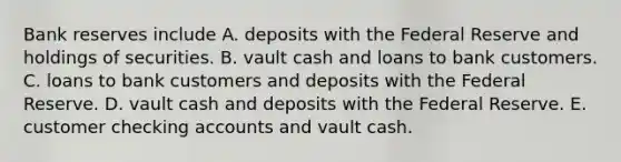 Bank reserves include A. deposits with the Federal Reserve and holdings of securities. B. vault cash and loans to bank customers. C. loans to bank customers and deposits with the Federal Reserve. D. vault cash and deposits with the Federal Reserve. E. customer checking accounts and vault cash.