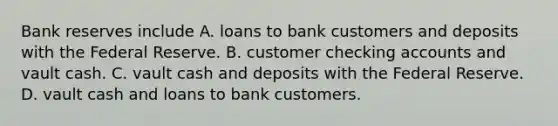 Bank reserves include A. loans to bank customers and deposits with the Federal Reserve. B. customer checking accounts and vault cash. C. vault cash and deposits with the Federal Reserve. D. vault cash and loans to bank customers.