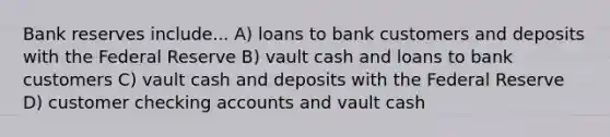 Bank reserves include... A) loans to bank customers and deposits with the Federal Reserve B) vault cash and loans to bank customers C) vault cash and deposits with the Federal Reserve D) customer checking accounts and vault cash