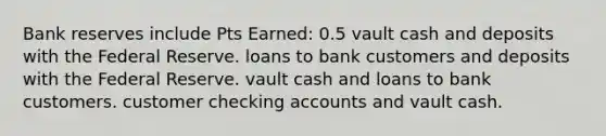 Bank reserves include Pts Earned: 0.5 vault cash and deposits with the Federal Reserve. loans to bank customers and deposits with the Federal Reserve. vault cash and loans to bank customers. customer checking accounts and vault cash.