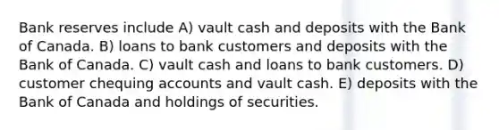 Bank reserves include A) vault cash and deposits with the Bank of Canada. B) loans to bank customers and deposits with the Bank of Canada. C) vault cash and loans to bank customers. D) customer chequing accounts and vault cash. E) deposits with the Bank of Canada and holdings of securities.