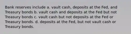 Bank reserves include a. vault cash, deposits at the Fed, and Treasury bonds b. vault cash and deposits at the Fed but not Treasury bonds c. vault cash but not deposits at the Fed or Treasury bonds. d. deposits at the Fed, but not vault cash or Treasury bonds.