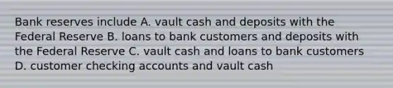 Bank reserves include A. vault cash and deposits with the Federal Reserve B. loans to bank customers and deposits with the Federal Reserve C. vault cash and loans to bank customers D. customer checking accounts and vault cash