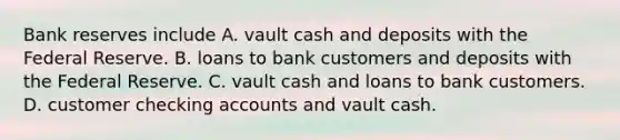 Bank reserves include A. vault cash and deposits with the Federal Reserve. B. loans to bank customers and deposits with the Federal Reserve. C. vault cash and loans to bank customers. D. customer checking accounts and vault cash.