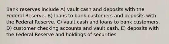 Bank reserves include A) vault cash and deposits with the Federal Reserve. B) loans to bank customers and deposits with the Federal Reserve. C) vault cash and loans to bank customers. D) customer checking accounts and vault cash. E) deposits with the Federal Reserve and holdings of securities