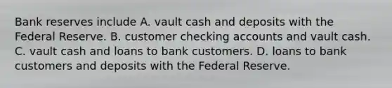 Bank reserves include A. vault cash and deposits with the Federal Reserve. B. customer checking accounts and vault cash. C. vault cash and loans to bank customers. D. loans to bank customers and deposits with the Federal Reserve.