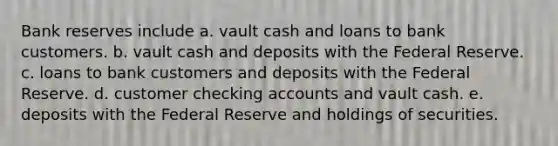 Bank reserves include a. vault cash and loans to bank customers. b. vault cash and deposits with the Federal Reserve. c. loans to bank customers and deposits with the Federal Reserve. d. customer checking accounts and vault cash. e. deposits with the Federal Reserve and holdings of securities.