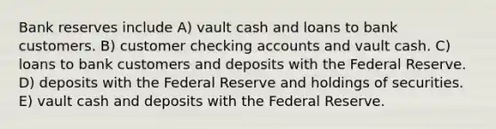 Bank reserves include A) vault cash and loans to bank customers. B) customer checking accounts and vault cash. C) loans to bank customers and deposits with the Federal Reserve. D) deposits with the Federal Reserve and holdings of securities. E) vault cash and deposits with the Federal Reserve.