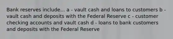 Bank reserves include... a - vault cash and loans to customers b - vault cash and deposits with the Federal Reserve c - customer checking accounts and vault cash d - loans to bank customers and deposits with the Federal Reserve