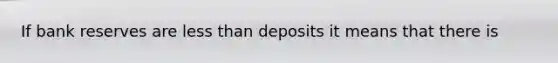 If bank reserves are less than deposits it means that there is