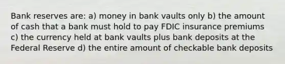 Bank reserves are: a) money in bank vaults only b) the amount of cash that a bank must hold to pay FDIC insurance premiums c) the currency held at bank vaults plus bank deposits at the Federal Reserve d) the entire amount of checkable bank deposits