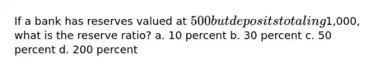 If a bank has reserves valued at 500 but deposits totaling1,000, what is the reserve ratio? a. 10 percent b. 30 percent c. 50 percent d. 200 percent