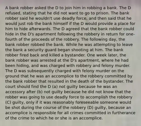 A bank robber asked the D to join him in robbing a bank. The D refused, stating that he did not want to go to prison. The bank robber said he wouldn't use deadly force, and then said that he would just rob the bank himself if the D would provide a place for him to hide afterwards. The D agreed that the bank robber could hide in the D's apartment following the robbery in return for one-fourth of the proceeds of the robbery. The following day, the bank robber robbed the bank. While he was attempting to leave the bank a security guard began shooting at him. The bank robber fired back and killed a bystander. One week later, the bank robber was arrested at the D's apartment, where he had been hiding, and was charged with robbery and felony murder. The D was subsequently charged with felony murder on the ground that he was an accomplice to the robbery committed by the bank robber that resulted in the death of the bystander. The court should find the D (a) not guilty because he was an accessory after (b) not guilty because he did not know that the robber was going to use deadly force to accomplish the robbery (C) guilty, only if it was reasonably foreseeable someone would be shot during the course of the robbery (D) guilty, because an accomplice is responsible for all crimes committed in furtherance of the crime to which he or she is an accomplice.