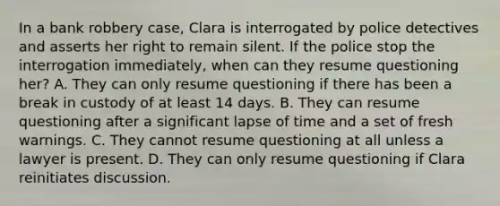 In a bank robbery case, Clara is interrogated by police detectives and asserts her right to remain silent. If the police stop the interrogation immediately, when can they resume questioning her? A. They can only resume questioning if there has been a break in custody of at least 14 days. B. They can resume questioning after a significant lapse of time and a set of fresh warnings. C. They cannot resume questioning at all unless a lawyer is present. D. They can only resume questioning if Clara reinitiates discussion.