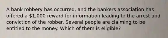 A bank robbery has occurred, and the bankers association has offered a 1,000 reward for information leading to the arrest and conviction of the robber. Several people are claiming to be entitled to the money. Which of them is eligible?