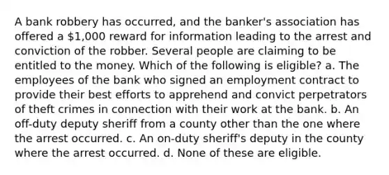 A bank robbery has occurred, and the banker's association has offered a 1,000 reward for information leading to the arrest and conviction of the robber. Several people are claiming to be entitled to the money. Which of the following is eligible? a. The employees of the bank who signed an employment contract to provide their best efforts to apprehend and convict perpetrators of theft crimes in connection with their work at the bank. b. An off-duty deputy sheriff from a county other than the one where the arrest occurred. c. An on-duty sheriff's deputy in the county where the arrest occurred. d. None of these are eligible.