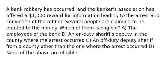 A bank robbery has occurred, and the banker's association has offered a 1,000 reward for information leading to the arrest and conviction of the robber. Several people are claiming to be entitled to the money. Which of them is eligible? A) The employees of the bank B) An on-duty sheriff's deputy in the county where the arrest occurred C) An off-duty deputy sheriff from a county other than the one where the arrest occurred D) None of the above are eligible.