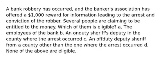 A bank robbery has occurred, and the banker's association has offered a 1,000 reward for information leading to the arrest and conviction of the robber. Several people are claiming to be entitled to the money. Which of them is eligible? a. The employees of the bank b. An onduty sheriff's deputy in the county where the arrest occurred c. An offduty deputy sheriff from a county other than the one where the arrest occurred d. None of the above are eligible.