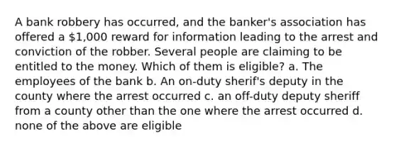 A <a href='https://www.questionai.com/knowledge/kZRrZQSotl-bank-robbery' class='anchor-knowledge'>bank robbery</a> has occurred, and the banker's association has offered a 1,000 reward for information leading to the arrest and conviction of the robber. Several people are claiming to be entitled to the money. Which of them is eligible? a. The employees of the bank b. An on-duty sherif's deputy in the county where the arrest occurred c. an off-duty deputy sheriff from a county other than the one where the arrest occurred d. none of the above are eligible