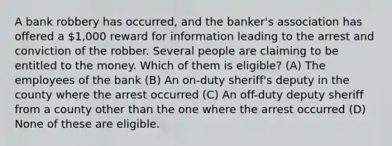 A bank robbery has occurred, and the banker's association has offered a 1,000 reward for information leading to the arrest and conviction of the robber. Several people are claiming to be entitled to the money. Which of them is eligible? (A) The employees of the bank (B) An on-duty sheriff's deputy in the county where the arrest occurred (C) An off-duty deputy sheriff from a county other than the one where the arrest occurred (D) None of these are eligible.