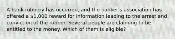 A bank robbery has occurred, and the banker's association has offered a 1,000 reward for information leading to the arrest and conviction of the robber. Several people are claiming to be entitled to the money. Which of them is eligible?