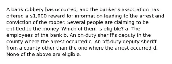 A bank robbery has occurred, and the banker's association has offered a 1,000 reward for information leading to the arrest and conviction of the robber. Several people are claiming to be entitled to the money. Which of them is eligible? a. The employees of the bank b. An on-duty sheriff's deputy in the county where the arrest occurred c. An off-duty deputy sheriff from a county other than the one where the arrest occurred d. None of the above are eligible.