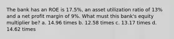 The bank has an ROE is 17.5%, an asset utilization ratio of 13% and a net profit margin of 9%. What must this bank's equity multiplier be? a. 14.96 times b. 12.58 times c. 13.17 times d. 14.62 times