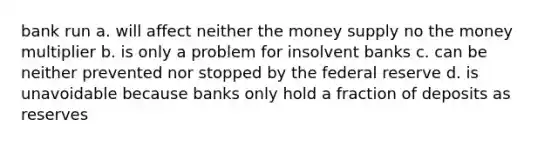 bank run a. will affect neither the money supply no the money multiplier b. is only a problem for insolvent banks c. can be neither prevented nor stopped by the federal reserve d. is unavoidable because banks only hold a fraction of deposits as reserves