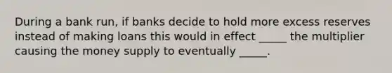 During a bank run, if banks decide to hold more excess reserves instead of making loans this would in effect _____ the multiplier causing the money supply to eventually _____.