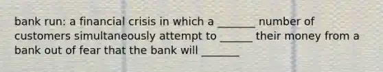 bank run: a financial crisis in which a _______ number of customers simultaneously attempt to ______ their money from a bank out of fear that the bank will _______