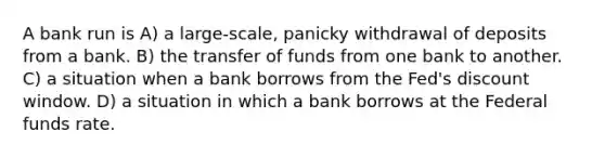 A bank run is A) a large-scale, panicky withdrawal of deposits from a bank. B) the transfer of funds from one bank to another. C) a situation when a bank borrows from the Fed's discount window. D) a situation in which a bank borrows at the Federal funds rate.