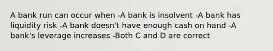 A bank run can occur when -A bank is insolvent -A bank has liquidity risk -A bank doesn't have enough cash on hand -A bank's leverage increases -Both C and D are correct