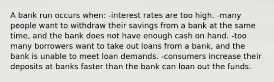 A bank run occurs when: -interest rates are too high. -many people want to withdraw their savings from a bank at the same time, and the bank does not have enough cash on hand. -too many borrowers want to take out loans from a bank, and the bank is unable to meet loan demands. -consumers increase their deposits at banks faster than the bank can loan out the funds.